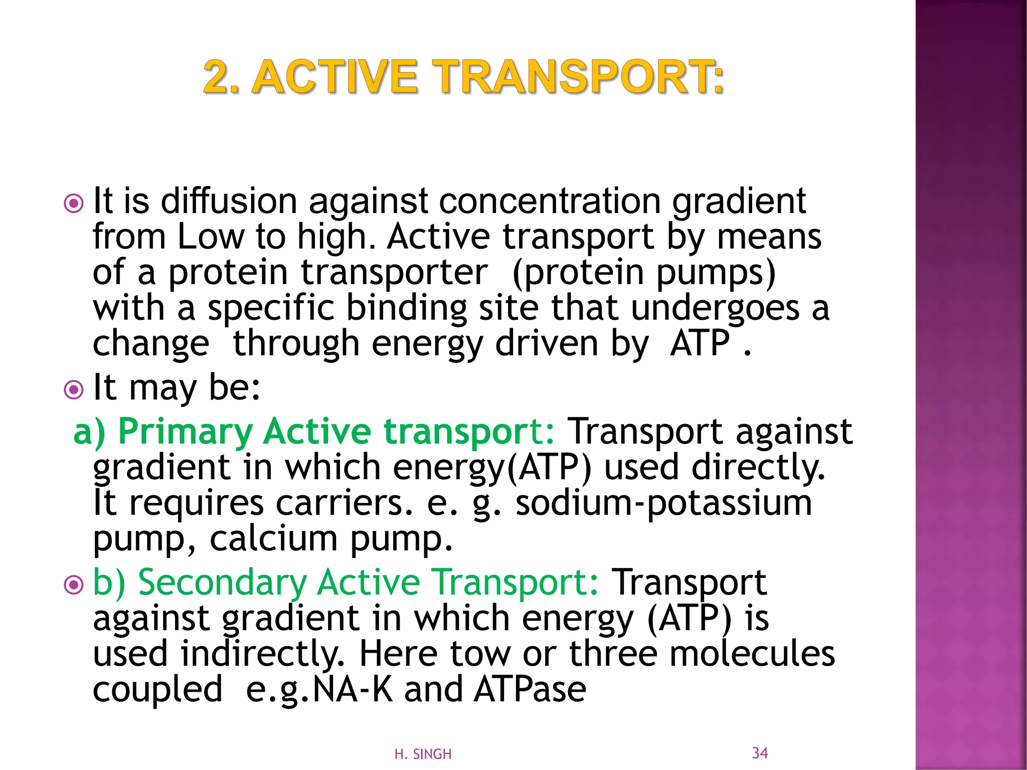  It is diffusion against concentration gradient
from Low to high. Active transport by means
of a protein transporter (protein pumps)
with a specific binding site that undergoes a
change through energy driven by ATP .
 It may be:
a) Primary Active transport: Transport against
gradient in which energy(ATP) used directly.
It requires carriers. e. g. sodium-potassium
pump, calcium pump.
 b) Secondary Active Transport: Transport
against gradient in which energy (ATP) is
used indirectly. Here tow or three molecules
coupled e.g.NA-K and ATPase
34H. SINGH
 