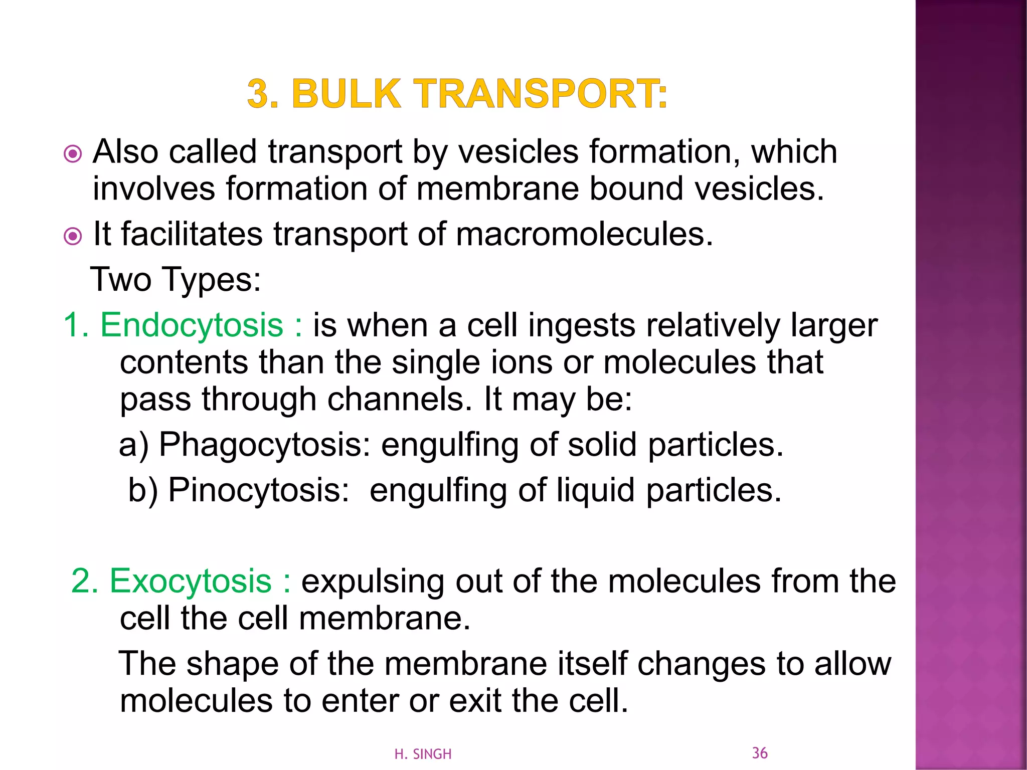  Also called transport by vesicles formation, which
involves formation of membrane bound vesicles.
 It facilitates transport of macromolecules.
Two Types:
1. Endocytosis : is when a cell ingests relatively larger
contents than the single ions or molecules that
pass through channels. It may be:
a) Phagocytosis: engulfing of solid particles.
b) Pinocytosis: engulfing of liquid particles.
2. Exocytosis : expulsing out of the molecules from the
cell the cell membrane.
The shape of the membrane itself changes to allow
molecules to enter or exit the cell.
36H. SINGH
 