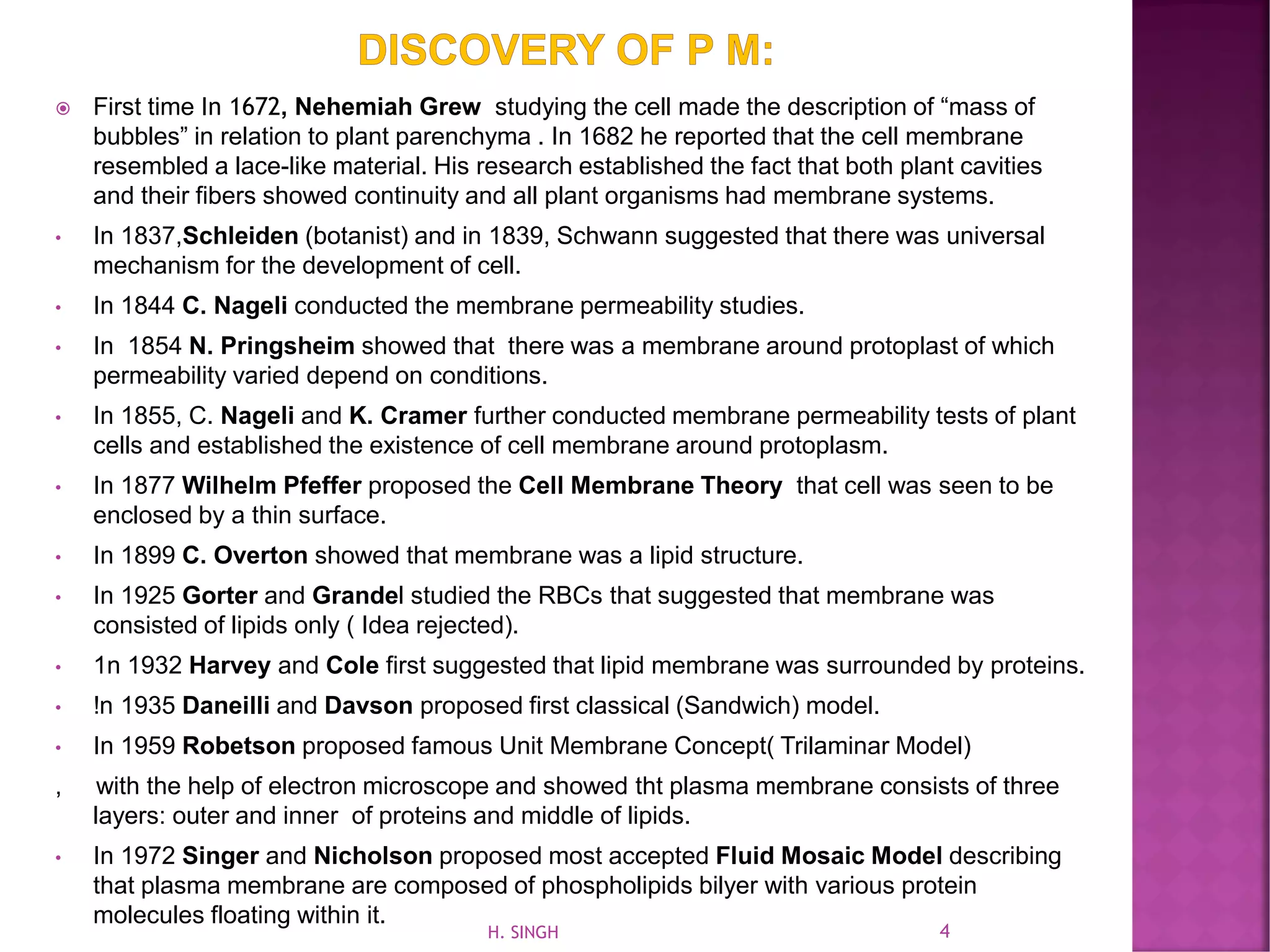  First time In 1672, Nehemiah Grew studying the cell made the description of “mass of
bubbles” in relation to plant parenchyma . In 1682 he reported that the cell membrane
resembled a lace-like material. His research established the fact that both plant cavities
and their fibers showed continuity and all plant organisms had membrane systems.
• In 1837,Schleiden (botanist) and in 1839, Schwann suggested that there was universal
mechanism for the development of cell.
• In 1844 C. Nageli conducted the membrane permeability studies.
• In 1854 N. Pringsheim showed that there was a membrane around protoplast of which
permeability varied depend on conditions.
• In 1855, C. Nageli and K. Cramer further conducted membrane permeability tests of plant
cells and established the existence of cell membrane around protoplasm.
• In 1877 Wilhelm Pfeffer proposed the Cell Membrane Theory that cell was seen to be
enclosed by a thin surface.
• In 1899 C. Overton showed that membrane was a lipid structure.
• In 1925 Gorter and Grandel studied the RBCs that suggested that membrane was
consisted of lipids only ( Idea rejected).
• 1n 1932 Harvey and Cole first suggested that lipid membrane was surrounded by proteins.
• !n 1935 Daneilli and Davson proposed first classical (Sandwich) model.
• In 1959 Robetson proposed famous Unit Membrane Concept( Trilaminar Model)
, with the help of electron microscope and showed tht plasma membrane consists of three
layers: outer and inner of proteins and middle of lipids.
• In 1972 Singer and Nicholson proposed most accepted Fluid Mosaic Model describing
that plasma membrane are composed of phospholipids bilyer with various protein
molecules floating within it.
4H. SINGH
 