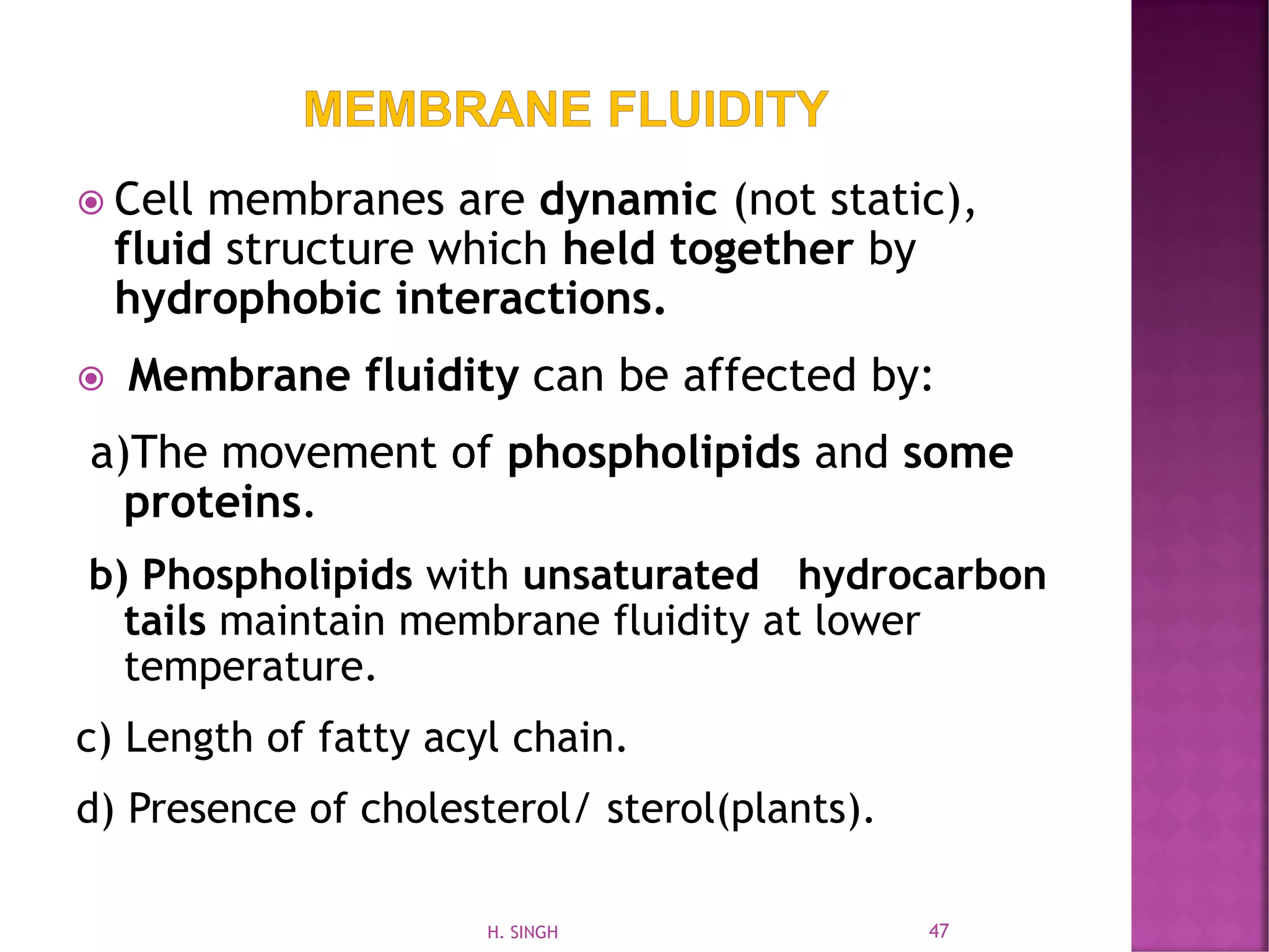  Cell membranes are dynamic (not static),
fluid structure which held together by
hydrophobic interactions.
 Membrane fluidity can be affected by:
a)The movement of phospholipids and some
proteins.
b) Phospholipids with unsaturated hydrocarbon
tails maintain membrane fluidity at lower
temperature.
c) Length of fatty acyl chain.
d) Presence of cholesterol/ sterol(plants).
47H. SINGH
 
