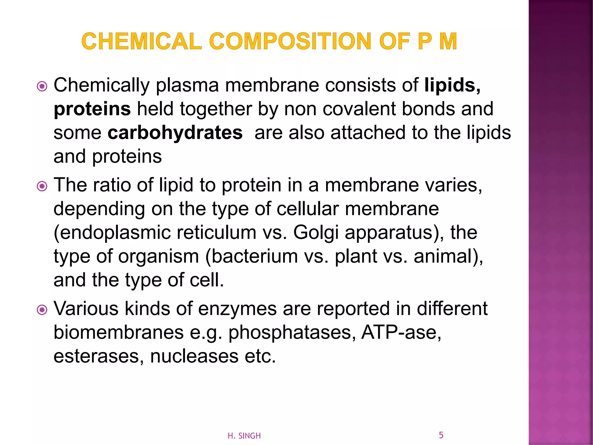  Chemically plasma membrane consists of lipids,
proteins held together by non covalent bonds and
some carbohydrates are also attached to the lipids
and proteins
 The ratio of lipid to protein in a membrane varies,
depending on the type of cellular membrane
(endoplasmic reticulum vs. Golgi apparatus), the
type of organism (bacterium vs. plant vs. animal),
and the type of cell.
 Various kinds of enzymes are reported in different
biomembranes e.g. phosphatases, ATP-ase,
esterases, nucleases etc.
5H. SINGH
 