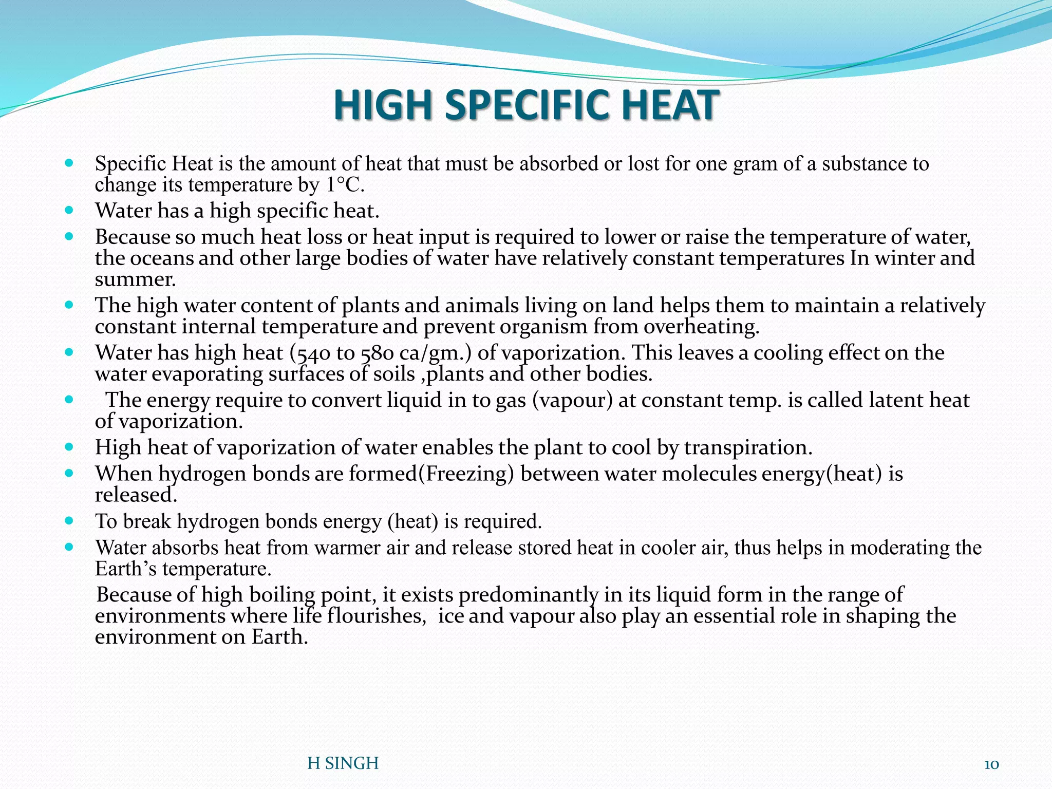 HIGH SPECIFIC HEAT
 Specific Heat is the amount of heat that must be absorbed or lost for one gram of a substance to
change its temperature by 1°C.
 Water has a high specific heat.
 Because so much heat loss or heat input is required to lower or raise the temperature of water,
the oceans and other large bodies of water have relatively constant temperatures In winter and
summer.
 The high water content of plants and animals living on land helps them to maintain a relatively
constant internal temperature and prevent organism from overheating.
 Water has high heat (540 to 580 ca/gm.) of vaporization. This leaves a cooling effect on the
water evaporating surfaces of soils ,plants and other bodies.
 The energy require to convert liquid in to gas (vapour) at constant temp. is called latent heat
of vaporization.
 High heat of vaporization of water enables the plant to cool by transpiration.
 When hydrogen bonds are formed(Freezing) between water molecules energy(heat) is
released.
 To break hydrogen bonds energy (heat) is required.
 Water absorbs heat from warmer air and release stored heat in cooler air, thus helps in moderating the
Earth’s temperature.
Because of high boiling point, it exists predominantly in its liquid form in the range of
environments where life flourishes, ice and vapour also play an essential role in shaping the
environment on Earth.
10H SINGH
 