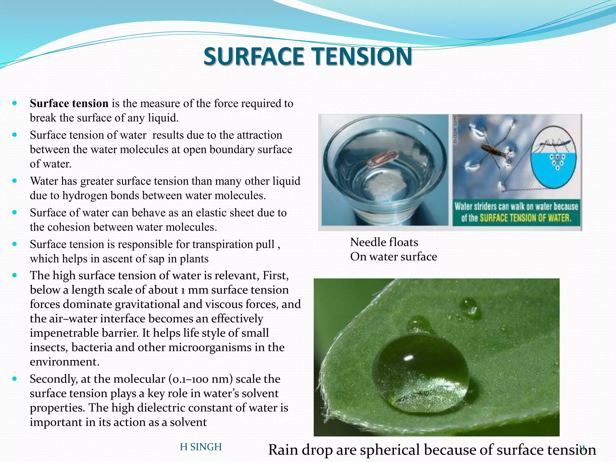 SURFACE TENSION
 Surface tension is the measure of the force required to
break the surface of any liquid.
 Surface tension of water results due to the attraction
between the water molecules at open boundary surface
of water.
 Water has greater surface tension than many other liquid
due to hydrogen bonds between water molecules.
 Surface of water can behave as an elastic sheet due to
the cohesion between water molecules.
 Surface tension is responsible for transpiration pull ,
which helps in ascent of sap in plants
 The high surface tension of water is relevant, First,
below a length scale of about 1 mm surface tension
forces dominate gravitational and viscous forces, and
the air–water interface becomes an effectively
impenetrable barrier. It helps life style of small
insects, bacteria and other microorganisms in the
environment.
 Secondly, at the molecular (0.1–100 nm) scale the
surface tension plays a key role in water’s solvent
properties. The high dielectric constant of water is
important in its action as a solvent
Rain drop are spherical because of surface tension
Needle floats
On water surface
11H SINGH
 