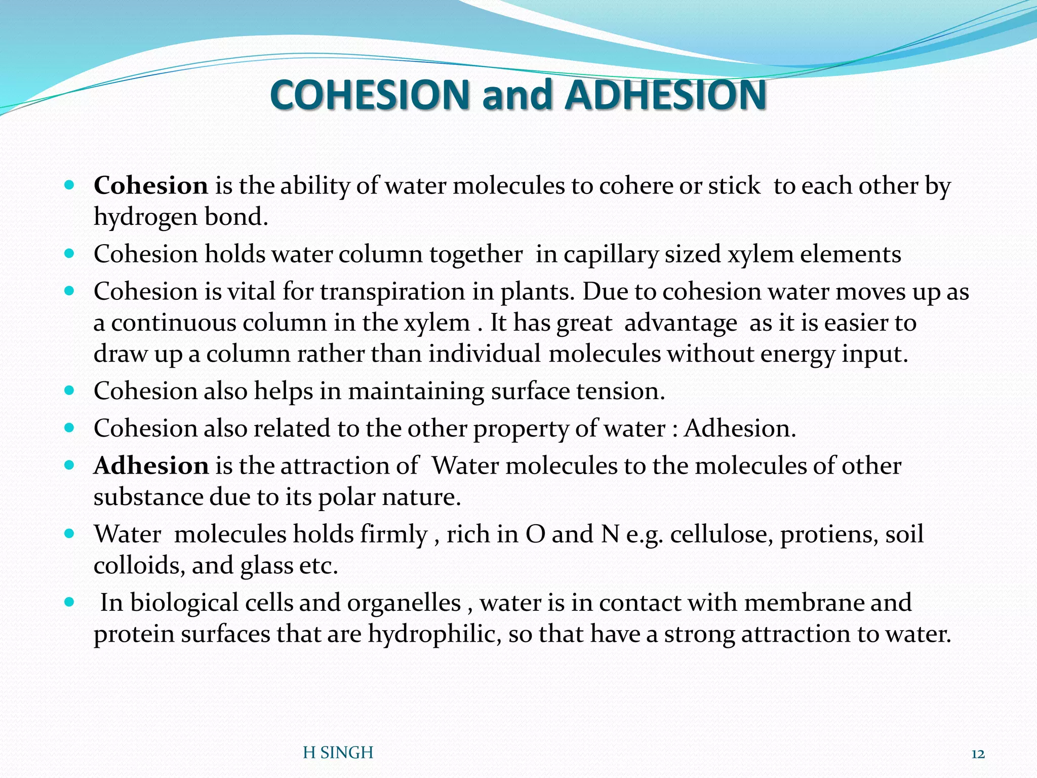 COHESION and ADHESION
 Cohesion is the ability of water molecules to cohere or stick to each other by
hydrogen bond.
 Cohesion holds water column together in capillary sized xylem elements
 Cohesion is vital for transpiration in plants. Due to cohesion water moves up as
a continuous column in the xylem . It has great advantage as it is easier to
draw up a column rather than individual molecules without energy input.
 Cohesion also helps in maintaining surface tension.
 Cohesion also related to the other property of water : Adhesion.
 Adhesion is the attraction of Water molecules to the molecules of other
substance due to its polar nature.
 Water molecules holds firmly , rich in O and N e.g. cellulose, protiens, soil
colloids, and glass etc.
 In biological cells and organelles , water is in contact with membrane and
protein surfaces that are hydrophilic, so that have a strong attraction to water.
12H SINGH
 
