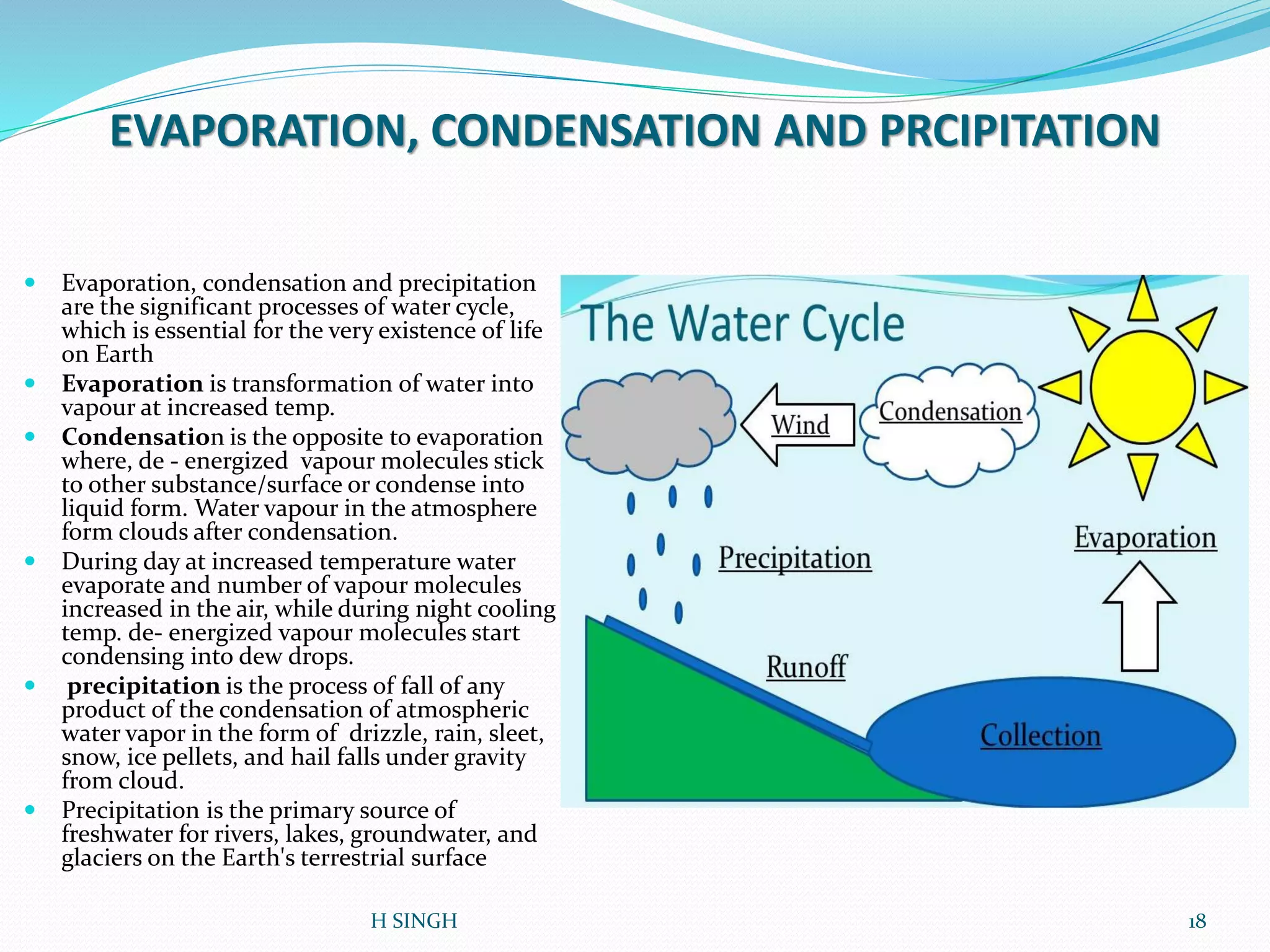 EVAPORATION, CONDENSATION AND PRCIPITATION
 Evaporation, condensation and precipitation
are the significant processes of water cycle,
which is essential for the very existence of life
on Earth
 Evaporation is transformation of water into
vapour at increased temp.
 Condensation is the opposite to evaporation
where, de - energized vapour molecules stick
to other substance/surface or condense into
liquid form. Water vapour in the atmosphere
form clouds after condensation.
 During day at increased temperature water
evaporate and number of vapour molecules
increased in the air, while during night cooling
temp. de- energized vapour molecules start
condensing into dew drops.
 precipitation is the process of fall of any
product of the condensation of atmospheric
water vapor in the form of drizzle, rain, sleet,
snow, ice pellets, and hail falls under gravity
from cloud.
 Precipitation is the primary source of
freshwater for rivers, lakes, groundwater, and
glaciers on the Earth's terrestrial surface
18H SINGH
 