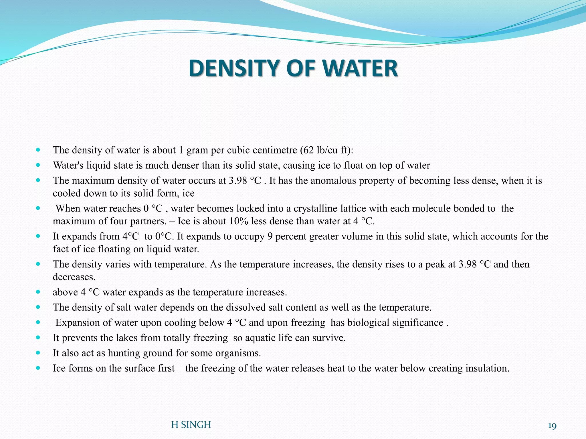 DENSITY OF WATER
 The density of water is about 1 gram per cubic centimetre (62 lb/cu ft):
 Water's liquid state is much denser than its solid state, causing ice to float on top of water
 The maximum density of water occurs at 3.98 °C . It has the anomalous property of becoming less dense, when it is
cooled down to its solid form, ice
 When water reaches 0 °C , water becomes locked into a crystalline lattice with each molecule bonded to the
maximum of four partners. – Ice is about 10% less dense than water at 4 °C.
 It expands from 4°C to 0°C. It expands to occupy 9 percent greater volume in this solid state, which accounts for the
fact of ice floating on liquid water.
 The density varies with temperature. As the temperature increases, the density rises to a peak at 3.98 °C and then
decreases.
 above 4 °C water expands as the temperature increases.
 The density of salt water depends on the dissolved salt content as well as the temperature.
 Expansion of water upon cooling below 4 °C and upon freezing has biological significance .
 It prevents the lakes from totally freezing so aquatic life can survive.
 It also act as hunting ground for some organisms.
 Ice forms on the surface first—the freezing of the water releases heat to the water below creating insulation.
19H SINGH
 