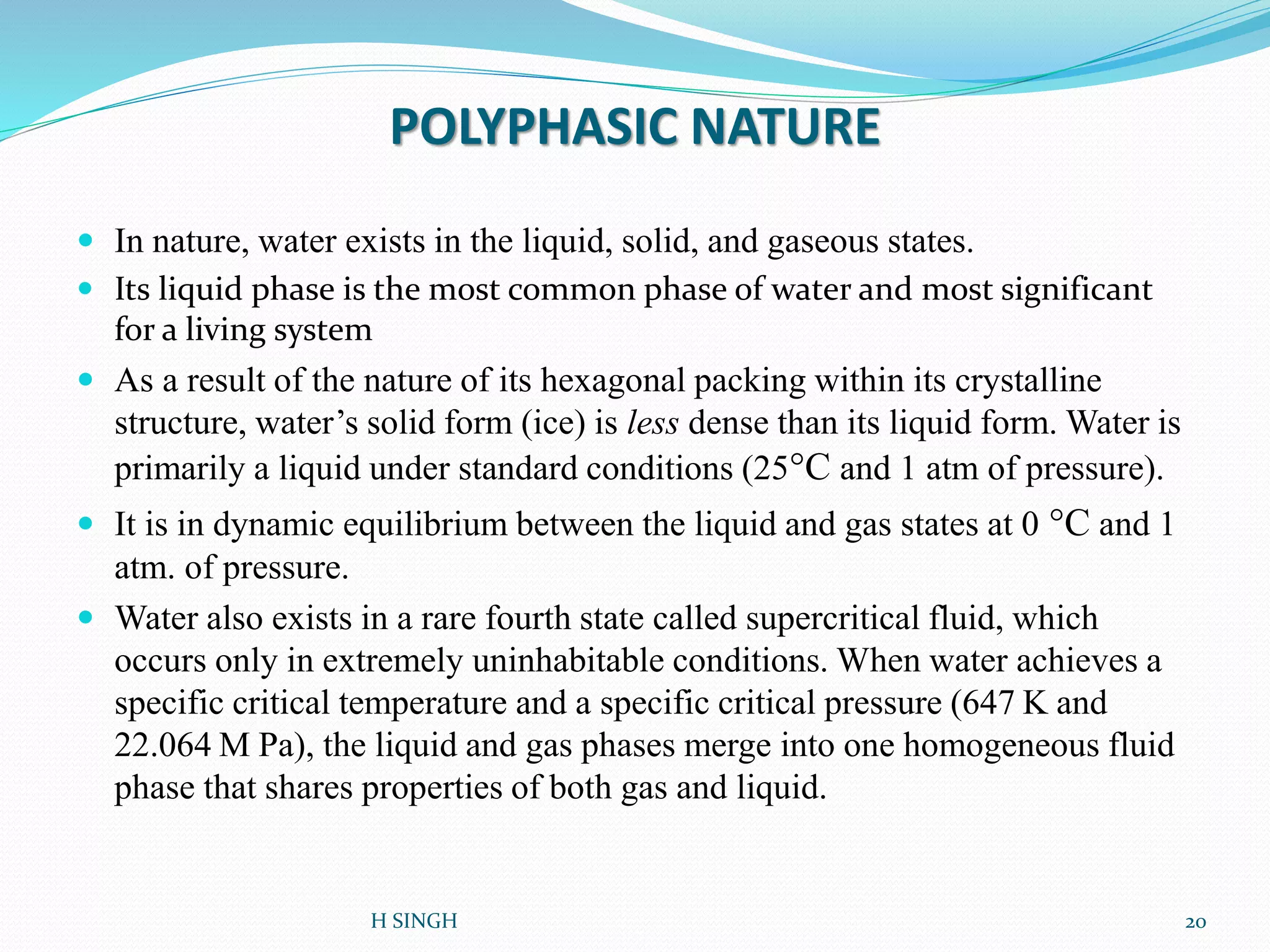 POLYPHASIC NATURE
 In nature, water exists in the liquid, solid, and gaseous states.
 Its liquid phase is the most common phase of water and most significant
for a living system
 As a result of the nature of its hexagonal packing within its crystalline
structure, water’s solid form (ice) is less dense than its liquid form. Water is
primarily a liquid under standard conditions (25°C and 1 atm of pressure).
 It is in dynamic equilibrium between the liquid and gas states at 0 °C and 1
atm. of pressure.
 Water also exists in a rare fourth state called supercritical fluid, which
occurs only in extremely uninhabitable conditions. When water achieves a
specific critical temperature and a specific critical pressure (647 K and
22.064 M Pa), the liquid and gas phases merge into one homogeneous fluid
phase that shares properties of both gas and liquid.
20H SINGH
 