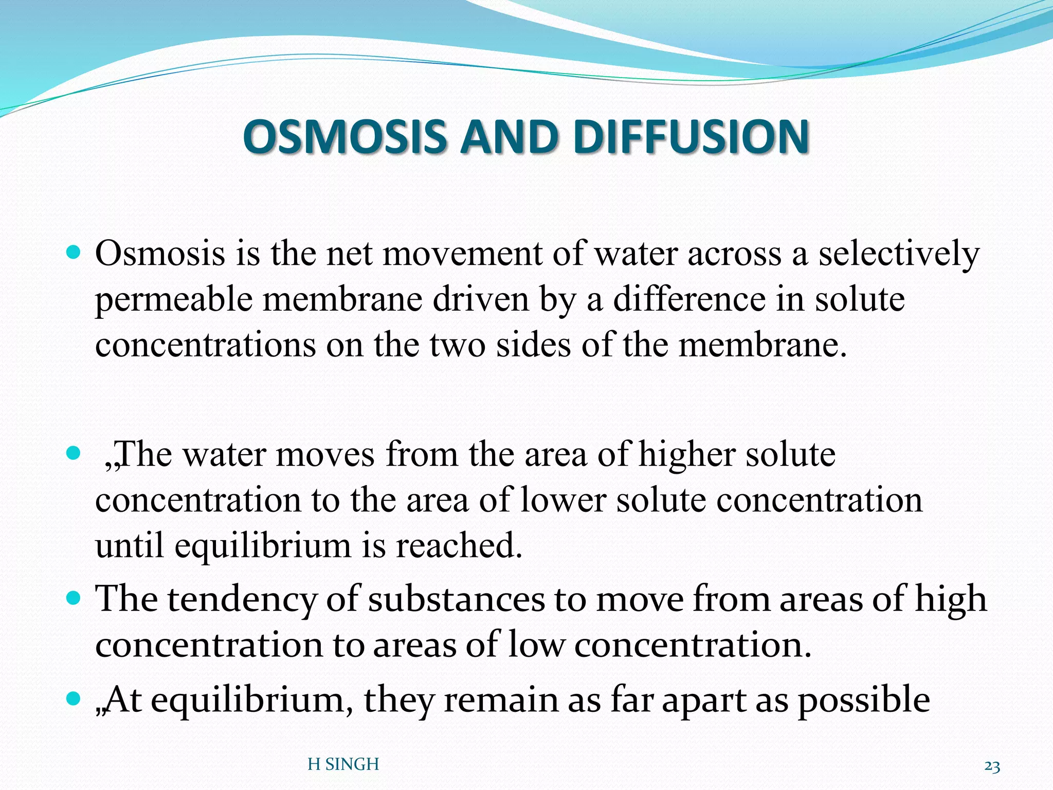 OSMOSIS AND DIFFUSION
 Osmosis is the net movement of water across a selectively
permeable membrane driven by a difference in solute
concentrations on the two sides of the membrane.
 „The water moves from the area of higher solute
concentration to the area of lower solute concentration
until equilibrium is reached.
 The tendency of substances to move from areas of high
concentration to areas of low concentration.
 „At equilibrium, they remain as far apart as possible
H SINGH 23
 