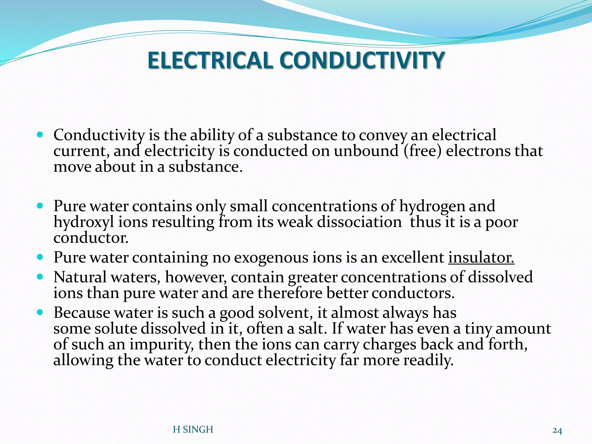 ELECTRICAL CONDUCTIVITY
 Conductivity is the ability of a substance to convey an electrical
current, and electricity is conducted on unbound (free) electrons that
move about in a substance.
 Pure water contains only small concentrations of hydrogen and
hydroxyl ions resulting from its weak dissociation thus it is a poor
conductor.
 Pure water containing no exogenous ions is an excellent insulator.
 Natural waters, however, contain greater concentrations of dissolved
ions than pure water and are therefore better conductors.
 Because water is such a good solvent, it almost always has
some solute dissolved in it, often a salt. If water has even a tiny amount
of such an impurity, then the ions can carry charges back and forth,
allowing the water to conduct electricity far more readily.
24H SINGH
 