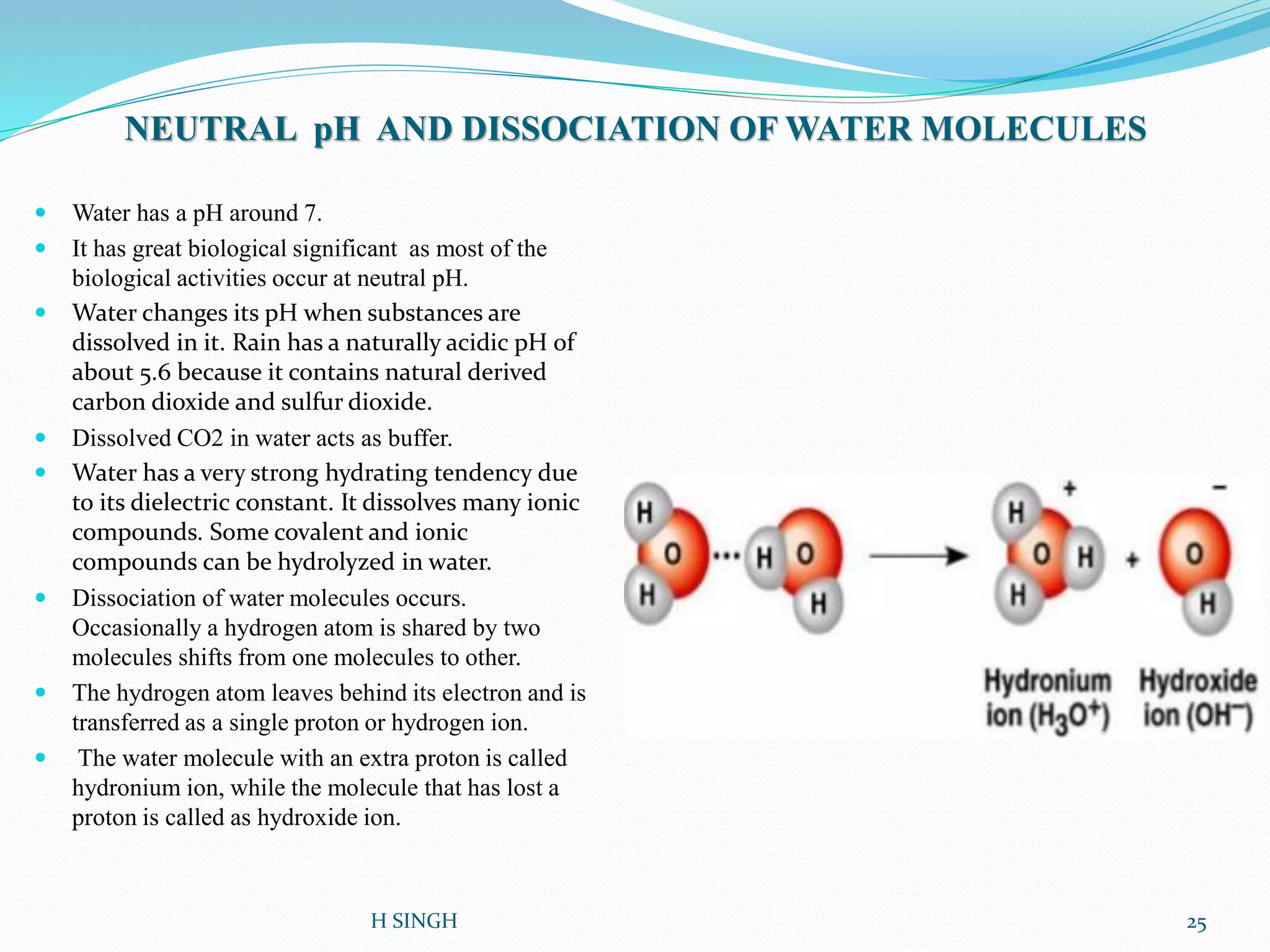 NEUTRAL pH AND DISSOCIATION OF WATER MOLECULES
 Water has a pH around 7.
 It has great biological significant as most of the
biological activities occur at neutral pH.
 Water changes its pH when substances are
dissolved in it. Rain has a naturally acidic pH of
about 5.6 because it contains natural derived
carbon dioxide and sulfur dioxide.
 Dissolved CO2 in water acts as buffer.
 Water has a very strong hydrating tendency due
to its dielectric constant. It dissolves many ionic
compounds. Some covalent and ionic
compounds can be hydrolyzed in water.
 Dissociation of water molecules occurs.
Occasionally a hydrogen atom is shared by two
molecules shifts from one molecules to other.
 The hydrogen atom leaves behind its electron and is
transferred as a single proton or hydrogen ion.
 The water molecule with an extra proton is called
hydronium ion, while the molecule that has lost a
proton is called as hydroxide ion.
25H SINGH
 
