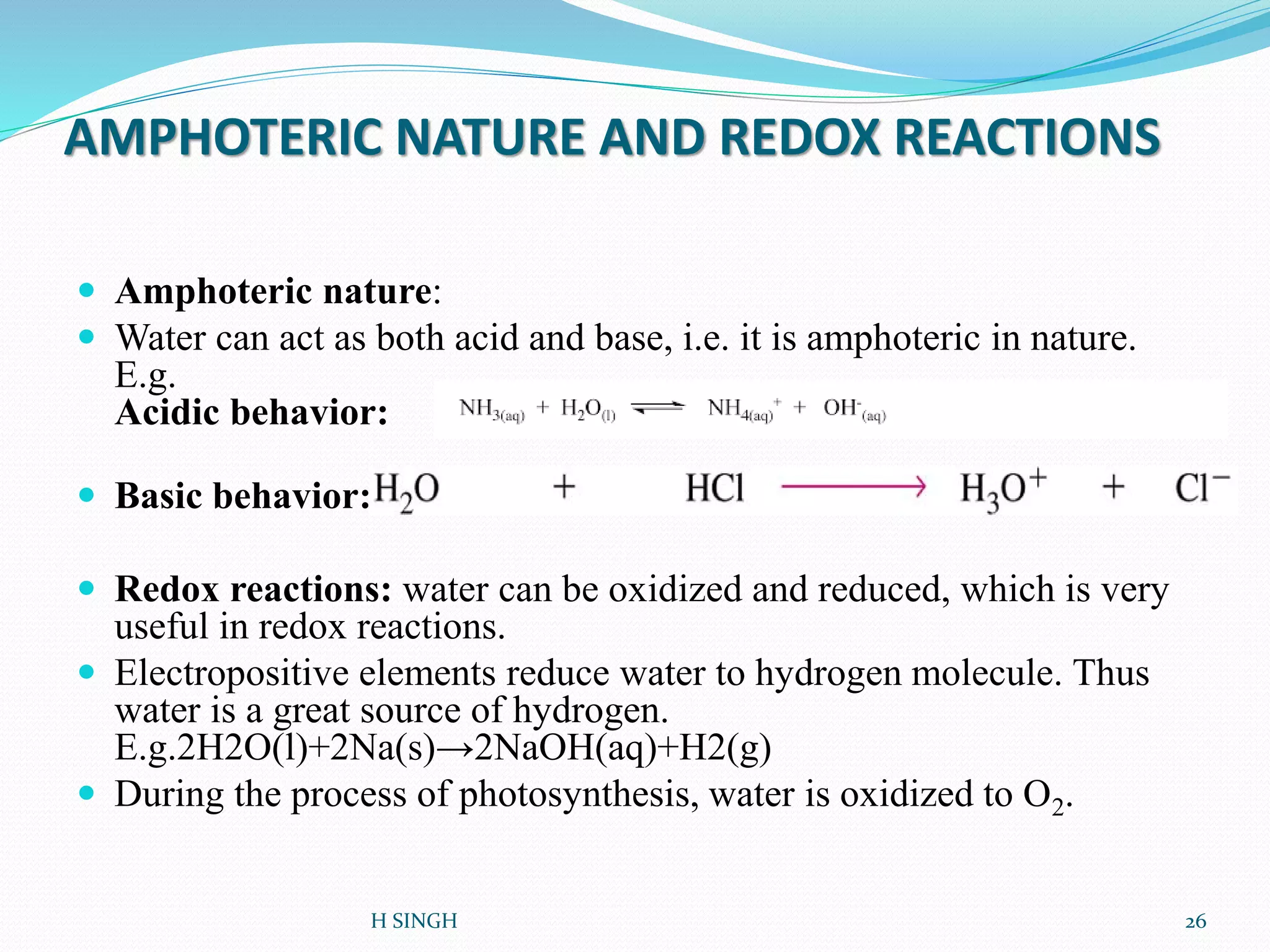 AMPHOTERIC NATURE AND REDOX REACTIONS
 Amphoteric nature:
 Water can act as both acid and base, i.e. it is amphoteric in nature.
E.g.
Acidic behavior:
 Basic behavior:
 Redox reactions: water can be oxidized and reduced, which is very
useful in redox reactions.
 Electropositive elements reduce water to hydrogen molecule. Thus
water is a great source of hydrogen.
E.g.2H2O(l)+2Na(s)→2NaOH(aq)+H2(g)
 During the process of photosynthesis, water is oxidized to O2.
H SINGH 26
 