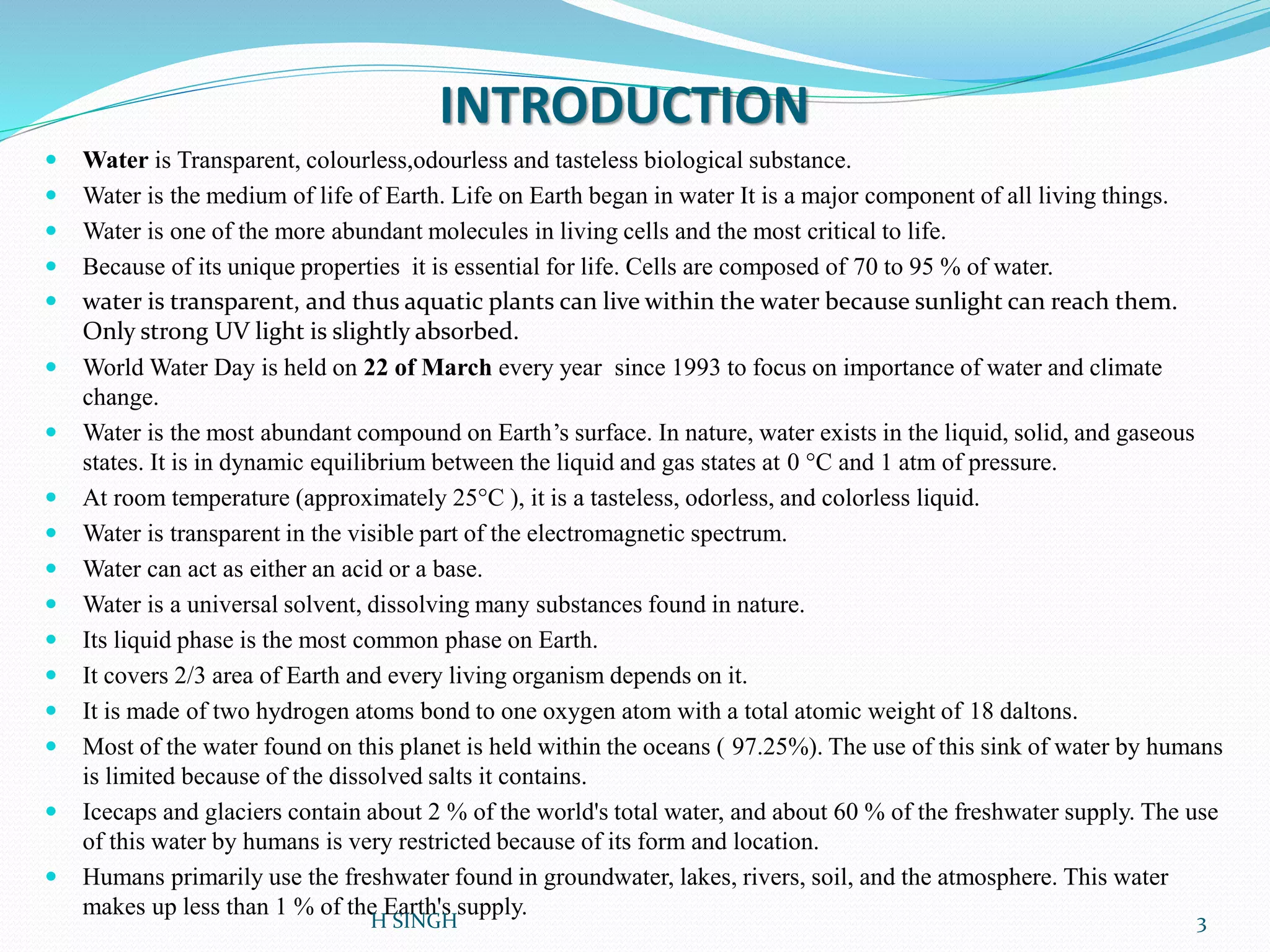 INTRODUCTION
 Water is Transparent, colourless,odourless and tasteless biological substance.
 Water is the medium of life of Earth. Life on Earth began in water It is a major component of all living things.
 Water is one of the more abundant molecules in living cells and the most critical to life.
 Because of its unique properties it is essential for life. Cells are composed of 70 to 95 % of water.
 water is transparent, and thus aquatic plants can live within the water because sunlight can reach them.
Only strong UV light is slightly absorbed.
 World Water Day is held on 22 of March every year since 1993 to focus on importance of water and climate
change.
 Water is the most abundant compound on Earth’s surface. In nature, water exists in the liquid, solid, and gaseous
states. It is in dynamic equilibrium between the liquid and gas states at 0 °C and 1 atm of pressure.
 At room temperature (approximately 25°C ), it is a tasteless, odorless, and colorless liquid.
 Water is transparent in the visible part of the electromagnetic spectrum.
 Water can act as either an acid or a base.
 Water is a universal solvent, dissolving many substances found in nature.
 Its liquid phase is the most common phase on Earth.
 It covers 2/3 area of Earth and every living organism depends on it.
 It is made of two hydrogen atoms bond to one oxygen atom with a total atomic weight of 18 daltons.
 Most of the water found on this planet is held within the oceans ( 97.25%). The use of this sink of water by humans
is limited because of the dissolved salts it contains.
 Icecaps and glaciers contain about 2 % of the world's total water, and about 60 % of the freshwater supply. The use
of this water by humans is very restricted because of its form and location.
 Humans primarily use the freshwater found in groundwater, lakes, rivers, soil, and the atmosphere. This water
makes up less than 1 % of the Earth's supply.
3H SINGH
 