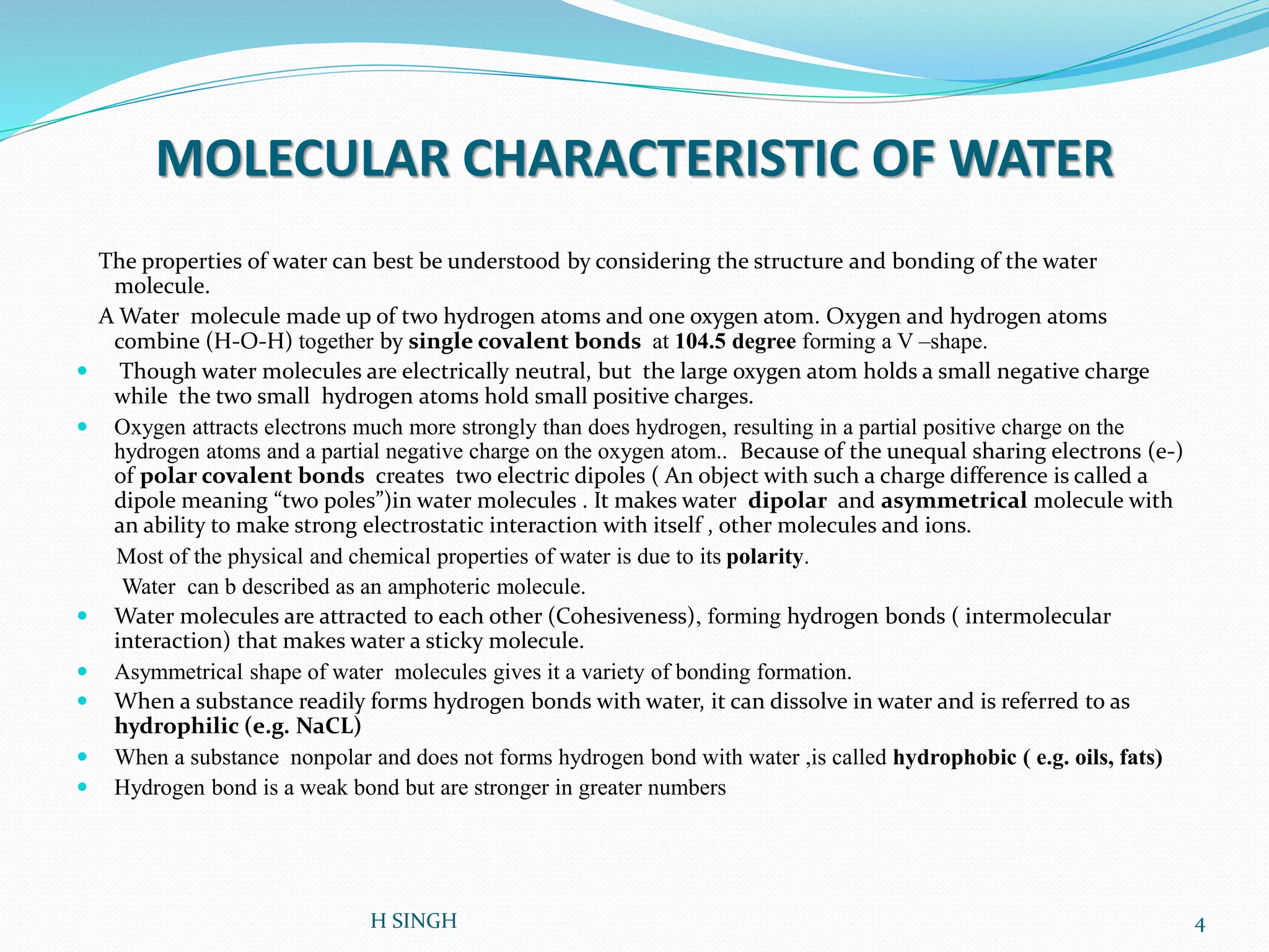 MOLECULAR CHARACTERISTIC OF WATER
The properties of water can best be understood by considering the structure and bonding of the water
molecule.
A Water molecule made up of two hydrogen atoms and one oxygen atom. Oxygen and hydrogen atoms
combine (H-O-H) together by single covalent bonds at 104.5 degree forming a V –shape.
 Though water molecules are electrically neutral, but the large oxygen atom holds a small negative charge
while the two small hydrogen atoms hold small positive charges.
 Oxygen attracts electrons much more strongly than does hydrogen, resulting in a partial positive charge on the
hydrogen atoms and a partial negative charge on the oxygen atom.. Because of the unequal sharing electrons (e-)
of polar covalent bonds creates two electric dipoles ( An object with such a charge difference is called a
dipole meaning “two poles”)in water molecules . It makes water dipolar and asymmetrical molecule with
an ability to make strong electrostatic interaction with itself , other molecules and ions.
Most of the physical and chemical properties of water is due to its polarity.
Water can b described as an amphoteric molecule.
 Water molecules are attracted to each other (Cohesiveness), forming hydrogen bonds ( intermolecular
interaction) that makes water a sticky molecule.
 Asymmetrical shape of water molecules gives it a variety of bonding formation.
 When a substance readily forms hydrogen bonds with water, it can dissolve in water and is referred to as
hydrophilic (e.g. NaCL)
 When a substance nonpolar and does not forms hydrogen bond with water ,is called hydrophobic ( e.g. oils, fats)
 Hydrogen bond is a weak bond but are stronger in greater numbers
4H SINGH
 