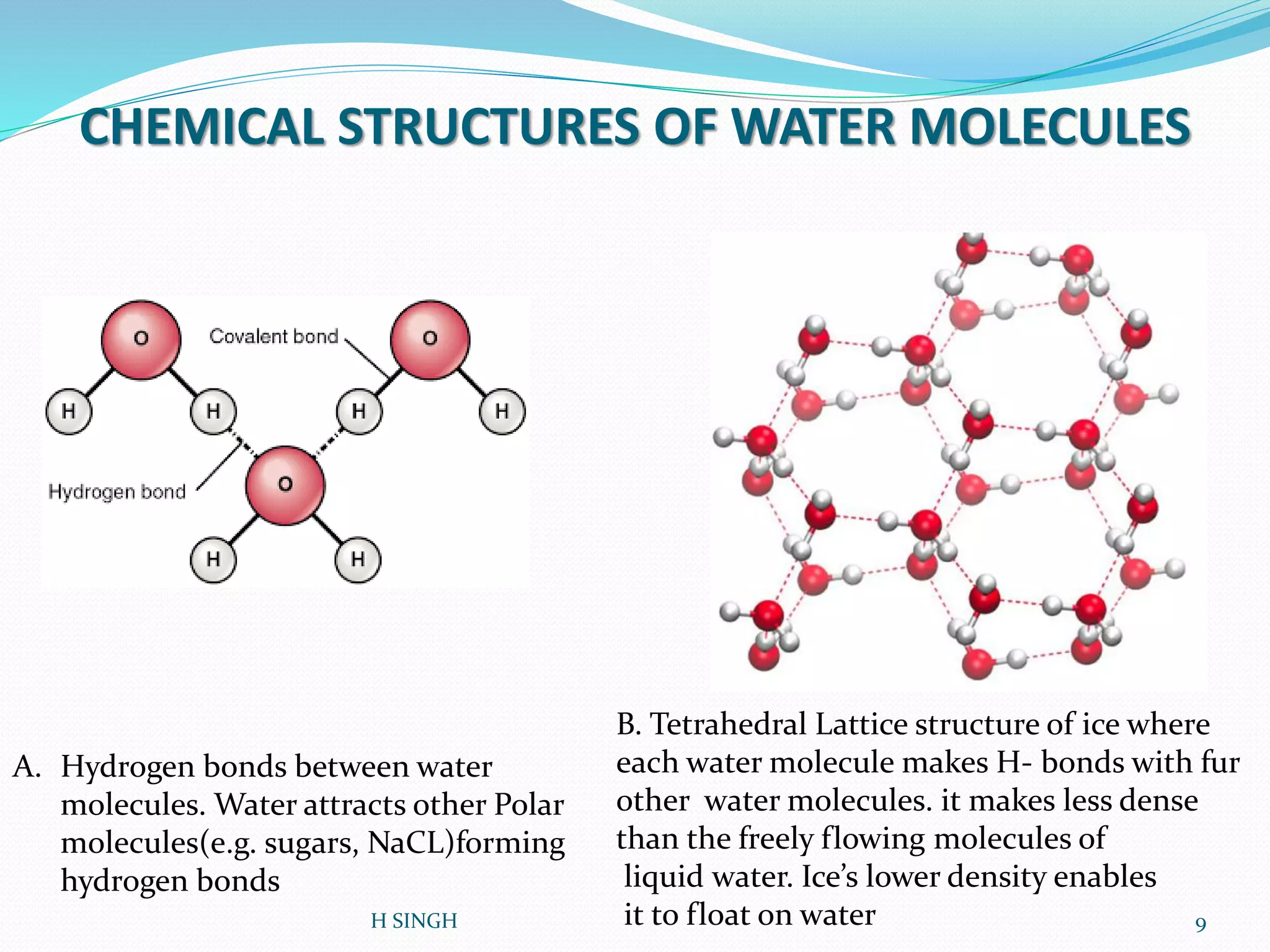 CHEMICAL STRUCTURES OF WATER MOLECULES
A. Hydrogen bonds between water
molecules. Water attracts other Polar
molecules(e.g. sugars, NaCL)forming
hydrogen bonds
B. Tetrahedral Lattice structure of ice where
each water molecule makes H- bonds with fur
other water molecules. it makes less dense
than the freely flowing molecules of
liquid water. Ice’s lower density enables
it to float on water 9H SINGH
 