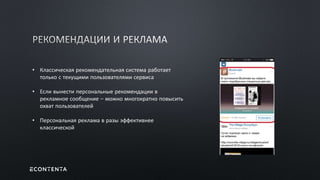 • Классическая рекомендательная система работает
только с текущими пользователями сервиса
• Если вынести персональные рекомендации в
рекламное сообщение – можно многократно повысить
охват пользователей
• Персональная реклама в разы эффективнее
классической
 