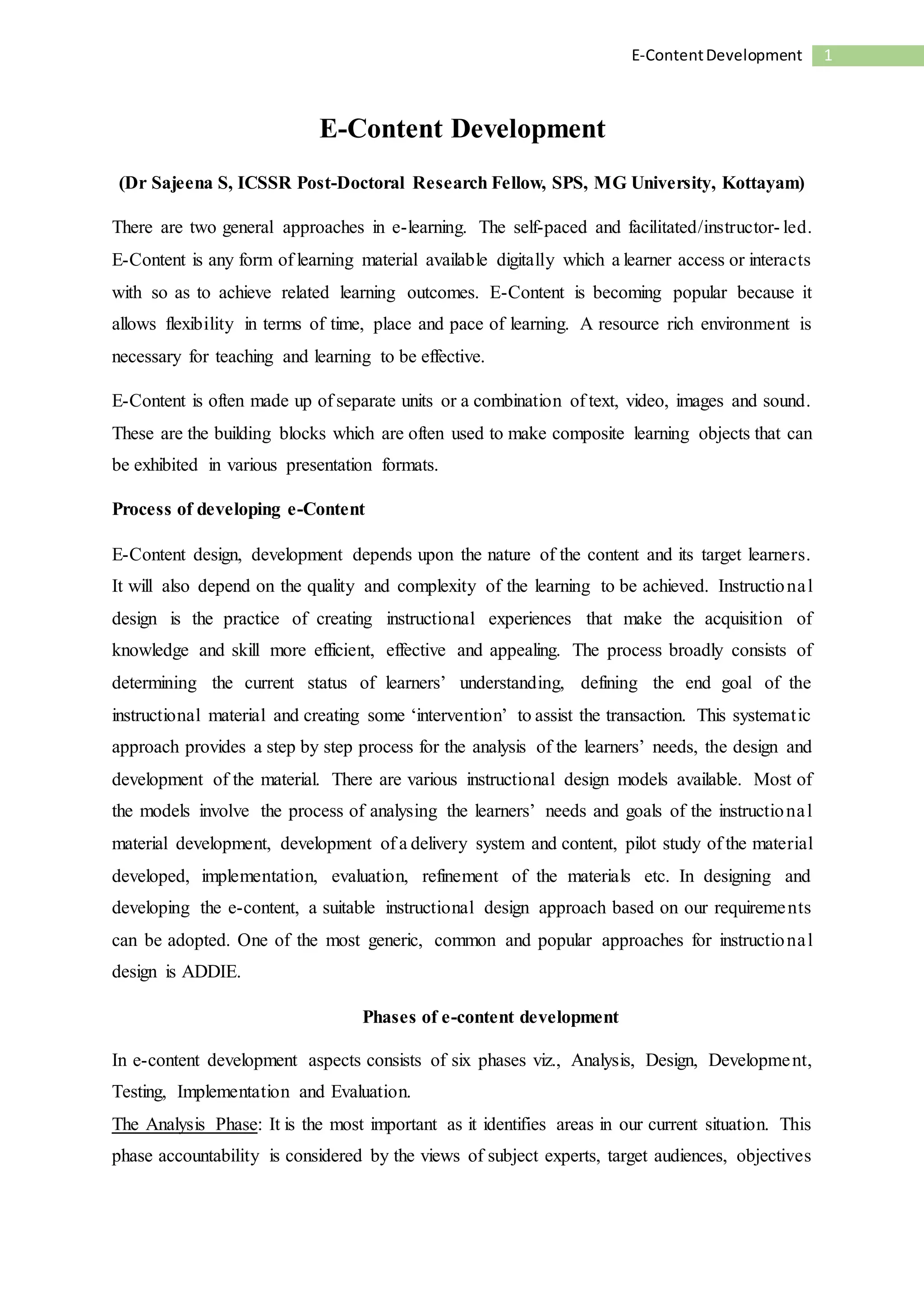 1E-ContentDevelopment
E-Content Development
(Dr Sajeena S, ICSSR Post-Doctoral Research Fellow, SPS, MG University, Kottayam)
There are two general approaches in e-learning. The self-paced and facilitated/instructor- led.
E-Content is any form of learning material available digitally which a learner access or interacts
with so as to achieve related learning outcomes. E-Content is becoming popular because it
allows flexibility in terms of time, place and pace of learning. A resource rich environment is
necessary for teaching and learning to be effective.
E-Content is often made up of separate units or a combination of text, video, images and sound.
These are the building blocks which are often used to make composite learning objects that can
be exhibited in various presentation formats.
Process of developing e-Content
E-Content design, development depends upon the nature of the content and its target learners.
It will also depend on the quality and complexity of the learning to be achieved. Instructional
design is the practice of creating instructional experiences that make the acquisition of
knowledge and skill more efficient, effective and appealing. The process broadly consists of
determining the current status of learners’ understanding, defining the end goal of the
instructional material and creating some ‘intervention’ to assist the transaction. This systematic
approach provides a step by step process for the analysis of the learners’ needs, the design and
development of the material. There are various instructional design models available. Most of
the models involve the process of analysing the learners’ needs and goals of the instructional
material development, development of a delivery system and content, pilot study of the material
developed, implementation, evaluation, refinement of the materials etc. In designing and
developing the e-content, a suitable instructional design approach based on our requirements
can be adopted. One of the most generic, common and popular approaches for instructional
design is ADDIE.
Phases of e-content development
In e-content development aspects consists of six phases viz., Analysis, Design, Development,
Testing, Implementation and Evaluation.
The Analysis Phase: It is the most important as it identifies areas in our current situation. This
phase accountability is considered by the views of subject experts, target audiences, objectives
 