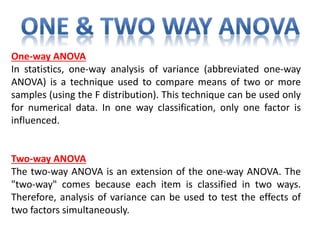 One-way ANOVA
In statistics, one-way analysis of variance (abbreviated one-way
ANOVA) is a technique used to compare means of two or more
samples (using the F distribution). This technique can be used only
for numerical data. In one way classification, only one factor is
influenced.
Two-way ANOVA
The two-way ANOVA is an extension of the one-way ANOVA. The
"two-way" comes because each item is classified in two ways.
Therefore, analysis of variance can be used to test the effects of
two factors simultaneously.
 