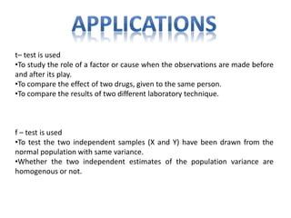 t– test is used
•To study the role of a factor or cause when the observations are made before
and after its play.
•To compare the effect of two drugs, given to the same person.
•To compare the results of two different laboratory technique.
f – test is used
•To test the two independent samples (X and Y) have been drawn from the
normal population with same variance.
•Whether the two independent estimates of the population variance are
homogenous or not.
 