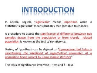 In normal English, "significant" means important, while in
Statistics "significant" means probably true (not due to chance).
A procedure to assess the significance of difference between two
samples drawn from the population or from closely related
population is known as the test of significance.
Testing of hypothesis can be defined as “a procedure that helps in
ascertaining the likelihood of hypothetical parameter of a
population being correct by using sample statistics”
The tests of significance involves t – test and f – test.
 