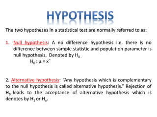 The two hypotheses in a statistical test are normally referred to as:
1. Null hypothesis: A no difference hypothesis i.e. there is no
difference between sample statistic and population parameter is
null hypothesis. Denoted by H0 .
H0 : µ = xˉ
2. Alternative hypothesis: “Any hypothesis which is complementary
to the null hypothesis is called alternative hypothesis.” Rejection of
H0 leads to the acceptance of alternative hypothesis which is
denotes by H1 or Ha.
 