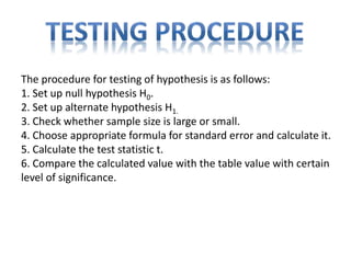 The procedure for testing of hypothesis is as follows:
1. Set up null hypothesis H0.
2. Set up alternate hypothesis H1.
3. Check whether sample size is large or small.
4. Choose appropriate formula for standard error and calculate it.
5. Calculate the test statistic t.
6. Compare the calculated value with the table value with certain
level of significance.
 