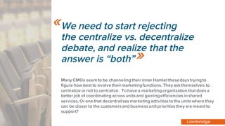 We need to start rejecting
the centralize vs. decentralize
debate, and realize that the
answer is “both”
Many CMOs seem to be channeling their inner Hamlet thesedays trying to
figure how best to evolve theirmarketingfunctions. They ask themselves: to
centralize or not to centralize. To have a marketing organization that does a
better job of coordinating across units and gaining efficiencies in shared
services. Or one that decentralizes marketing activities to the units where they
can be closer to the customers and business unit priorities they are meant to
support?
«
»
 