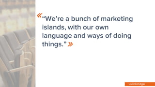 “We’re a bunch of marketing
islands, with our own
language and ways of doing
things.”
«
»
 