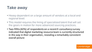 Take away
• Heavy dependent on a large amount of vendors at a local and
regional level.
• This model requires the hiring of specialized talent that will set
the gears in motion for more advanced sourcing practices.
• Two-fifths	(42%)	of	respondents	on	a	recent	E-consultancy	survey	
indicated	that	digital	marketing	resource	team	is	currently	structured	
in	this	way	in	their	organisation,	revealing	a	remarkably	consistent	
overall	picture
 