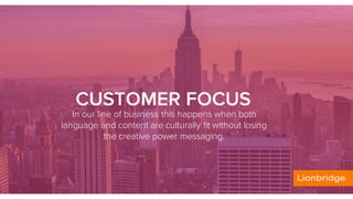 CUSTOMER FOCUS
In our line of business this happens when both
language and content are culturally fit without losing
the creative power messaging.
 