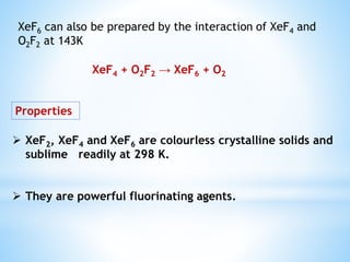 XeF6 can also be prepared by the interaction of XeF4 and
O2F2 at 143K
XeF4 + O2F2 → XeF6 + O2
Properties
 XeF2, XeF4 and XeF6 are colourless crystalline solids and
sublime readily at 298 K.
 They are powerful fluorinating agents.
 