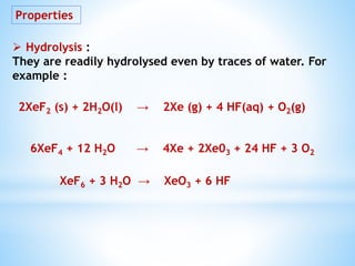 Properties
 Hydrolysis :
They are readily hydrolysed even by traces of water. For
example :
2XeF2 (s) + 2H2O(l) → 2Xe (g) + 4 HF(aq) + O2(g)
6XeF4 + 12 H2O → 4Xe + 2Xe03 + 24 HF + 3 O2
XeF6 + 3 H2O → XeO3 + 6 HF
 