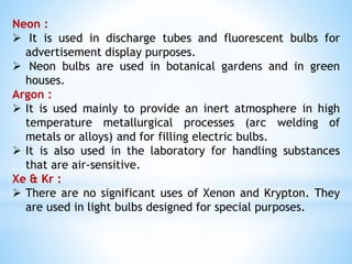 Neon :
 It is used in discharge tubes and fluorescent bulbs for
advertisement display purposes.
 Neon bulbs are used in botanical gardens and in green
houses.
Argon :
 It is used mainly to provide an inert atmosphere in high
temperature metallurgical processes (arc welding of
metals or alloys) and for filling electric bulbs.
 It is also used in the laboratory for handling substances
that are air-sensitive.
Xe & Kr :
 There are no significant uses of Xenon and Krypton. They
are used in light bulbs designed for special purposes.
 