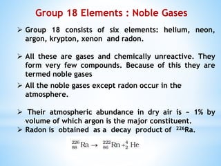 Group 18 Elements : Noble Gases
 Group 18 consists of six elements: helium, neon,
argon, krypton, xenon and radon.
 All these are gases and chemically unreactive. They
form very few compounds. Because of this they are
termed noble gases
 All the noble gases except radon occur in the
atmosphere.
 Their atmospheric abundance in dry air is ~ 1% by
volume of which argon is the major constituent.
 Radon is obtained as a decay product of 226Ra.
 