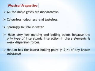 Physical Properties
 All the noble gases are monoatomic.
 Colourless, odourless and tasteless.
 Sparingly soluble in water.
 Have very low melting and boiling points because the
only type of interatomic interaction in these elements is
weak dispersion forces.
 Helium has the lowest boiling point (4.2 K) of any known
substance
 