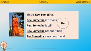 7/16/2023 Mr. Sunil Fernando and Mr. A .G . Nihal Padmasiri
English Grade 5 word classes
This is Rev, Sumedha .
Rev. Sumedha is a monk.
Rev. Sumedha is tall.
Rev. Sumedha has short hair.
Rev Sumedha is my best friend.
He
 