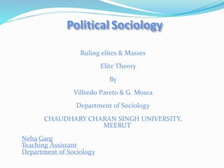 Political Sociology
Ruling elites & Masses
Elite Theory
By
Vilfredo Pareto & G. Mosca
Department of Sociology
CHAUDHARY CHARAN SINGH UNIVERSITY,
MEERUT
Neha Garg
Teaching Assistant
Department of Sociology
 