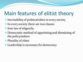 Main features of elitist theory
 Inevitabilityof politicalelites in every society
 In every society there are two classes
 Iron law of oligarchy
 Democratic method of appointingand dismissing of
the policymakers
 Plurality of elites
 Leadership is necessary for democracy
 