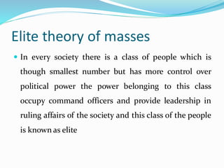 Elite theory of masses
 In every society there is a class of people which is
though smallest number but has more control over
political power the power belonging to this class
occupy command officers and provide leadership in
ruling affairs of the society and this class of the people
is known as elite
 