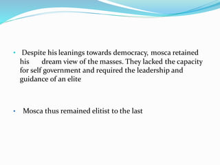 • Despite his leanings towards democracy, mosca retained
his dream view of the masses. They lacked the capacity
for self government and required the leadership and
guidance of an elite
• Mosca thus remained elitist to the last
 