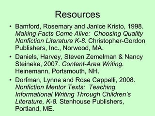 Resources Bamford, Rosemary and Janice Kristo, 1998.  Making Facts Come Alive:  Choosing Quality Nonfiction Literature K-8.  Christopher-Gordon Publishers, Inc., Norwood, MA. Daniels, Harvey, Steven Zemelman & Nancy Steineke, 2007.  Content-Area Writing.  Heinemann, Portsmouth, NH. Dorfman, Lynne and Rose Cappelli, 2008.  Nonfiction Mentor Texts:  Teaching Informational Writing Through Children’s Literature, K-8.  Stenhouse Publishers, Portland, ME. 