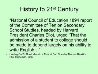 History to 21 st  Century “ National Council of Education 1894 report of the Committee of Ten on Secondary School Studies, headed by Harvard President Charles Eliot, urged “That the admission of a student to college should be made to depend largely on his ability to write English…” Holding On To Good Ideas in a Time of Bad Ones by Thomas Newkirk. P55. Heineman. 2009 