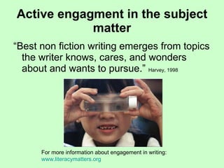 Active engagment in the subject matter “Best non fiction writing emerges from topics the writer knows, cares, and wonders about and wants to pursue.”  Harvey, 1998 For more information about engagement in writing:  www.literacymatters.org 