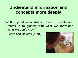 Understand information and concepts more deeply “ Writing provides a status of our thoughts and forces us to grapple with what we know and what we don’t know.”  Santa and Havens (1991) 
