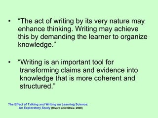“ The act of writing by its very nature may enhance thinking. Writing may achieve this by demanding the learner to organize knowledge.” “ Writing is an important tool for transforming claims and evidence into knowledge that is more coherent and  structured.”  The Effect of Talking and Writing on Learning Science:  An Exploratory Study   (Rivard amd Straw. 2000) 