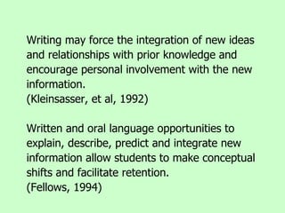 Writing may force the integration of new ideas and relationships with prior knowledge and encourage personal involvement with the new information.  (Kleinsasser, et al, 1992) Written and oral language opportunities to explain, describe, predict and integrate new information allow students to make conceptual shifts and facilitate retention.  (Fellows, 1994) 