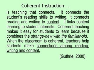 Coherent Instruction … is teaching that connects.  It connects the student’s reading skills to  writing . It connects reading and writing to  content .  It links content learning to student interests.  Coherent teaching makes it easy for students to learn because it combines the  strange-new with the familiar-old .  When the classroom is coherent, teachers help students make  connections among reading, writing and content. (Guthrie, 2000) 