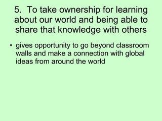 5.  To take ownership for learning about our world and being able to share that knowledge with others gives opportunity to go beyond classroom walls and make a connection with global ideas from around the world 