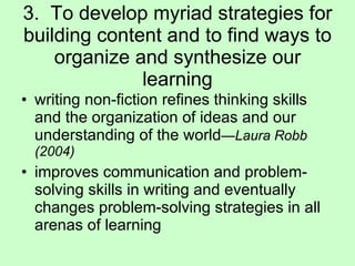 3.  To develop myriad strategies for building content and to find ways to organize and synthesize our learning writing non-fiction refines thinking skills and the organization of ideas and our understanding of the world — Laura Robb (2004) improves communication and problem-solving skills in writing and eventually changes problem-solving strategies in all arenas of learning 