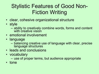 Stylistic Features of Good Non-Fiction Writing clear, cohesive organizational structure style ability to creatively combine words, forms and content with creative vision emotional involvement language balancing creative use of language with clear, precise language structures leads and conclusions vocabulary use of proper terms, but audience appropriate tone 
