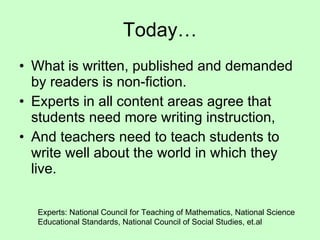 Today… What is written, published and demanded by readers is non-fiction. Experts in all content areas agree that students need more writing instruction, And teachers need to teach students to write well about the world in which they live. Experts: National Council for Teaching of Mathematics, National Science Educational Standards, National Council of Social Studies, et.al 